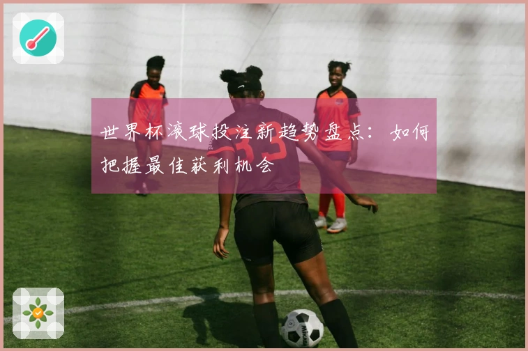 世界杯滚球投注新趋势盘点：如何把握最佳获利机会