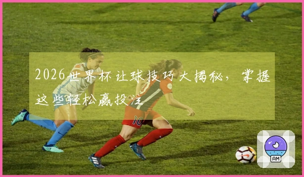 2026世界杯让球技巧大揭秘，掌握这些轻松赢投注